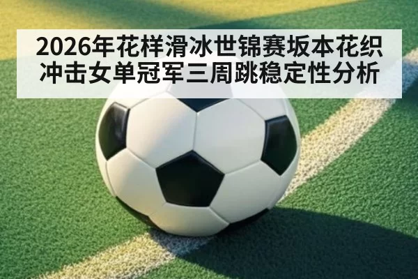 2026年花样滑冰世锦赛坂本花织冲击女单冠军三周跳稳定性分析